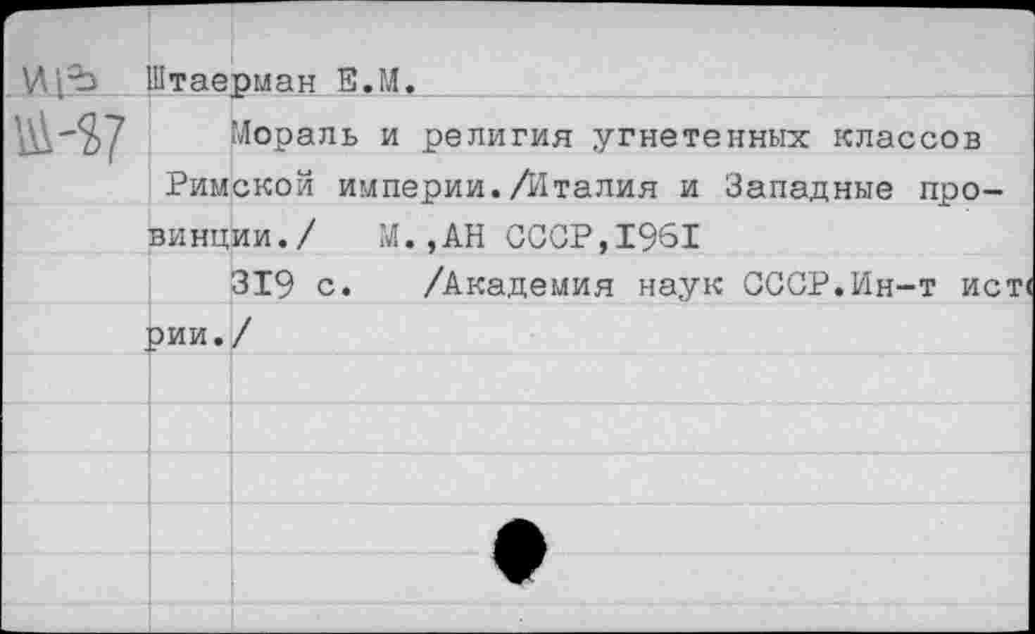 ﻿Щ^Ь Штаерман Е.М.
Мораль и религия угнетенных классов Римской империи./Италия и Западные про-
винции./ М. ,АН СССР,1961
319 с. /Академия наук СССР.Ин-т ист<
рии.